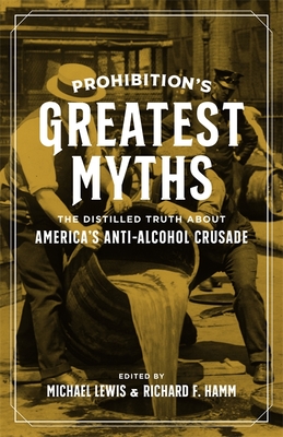 Prohibition's Greatest Myths: The Distilled Truth about America's Anti-Alcohol Crusade - Lewis, Michael, PhD (Editor), and Hamm, Richard (Editor), and Peck, Garrett (Contributions by)