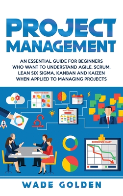 Project Management: An Essential Guide for Beginners Who Want to Understand Agile, Scrum, Lean Six Sigma, Kanban and Kaizen When Applied to Managing Projects - Golden, Wade