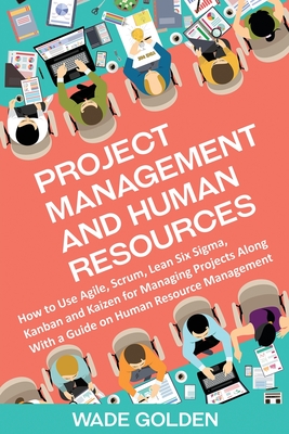 Project Management and Human Resources: How to Use Agile, Scrum, Lean Six Sigma, Kanban and Kaizen for Managing Projects Along with a Guide on Human Resource Management - Golden, Wade