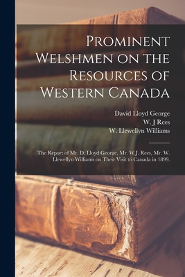 Prominent Welshmen on the Resources of Western Canada: the Report of Mr. D. Lloyd George, Mr. W.J. Rees, Mr. W. Llewellyn Williams on Their Visit to Canada in 1899. - Lloyd George, David 1863-1945 (Creator), and Rees, W J (Creator), and Williams, W Llewellyn 1867-1922 (Creator)