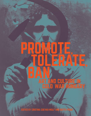 Promote, Tolerate, Ban: Art and Culture in Cold War Hungary - Cuevas-Wolf, Cristina (Contributions by), and Poggi, Isotta (Contributions by), and Cseh-Varga, Katalin (Contributions by)