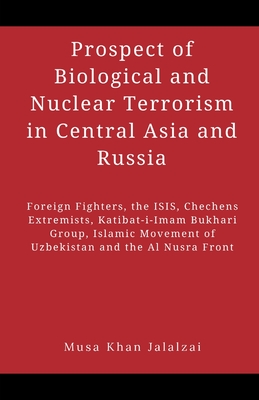 Prospect of Biological and Nuclear Terrorism in Central Asia and Russia: Foreign Fighters, the ISIS, Chechens Extremists, Katibat-i-Imam Bukhari Group, Islamic Movement of Uzbekistan and the Al Nusra Front - Jalalzai, Musa Khan