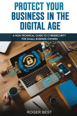 Protect Your Business in the Digital Age: A Non-Technical Guide to Cybersecurity for Small Business Owners - Best, Roger