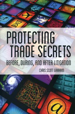 Protecting Trade Secrets: Before, During and After Litigation: An Insider's Guide to Identifying and Protecting Trade Secrets for Trial Lawyers and In-House Counsel - Graham, Chris Scott