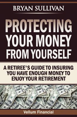 Protecting Your Money From Yourself: A Retiree's Guide to Insuring You Have Enough Money to Enjoy Your Retirement - Sullivan, Bryan