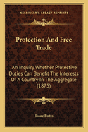 Protection And Free Trade: An Inquiry Whether Protective Duties Can Benefit The Interests Of A Country In The Aggregate (1875)