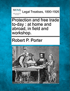 Protection and Free Trade To-Day: At Home and Abroad, in Field and Workshop
