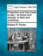 Protection and Free Trade To-Day: At Home and Abroad, in Field and Workshop. - Porter, Robert P