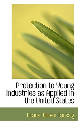 Protection to Young Industries as Applied in the United States - Taussig, Frank William, PhD