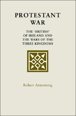 Protestant War: The 'British' of Ireland and the Wars of the Three Kingdoms - Armstrong, Robert, MD