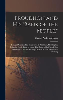 Proudhon and His "Bank of the People,": Being a Defence of the Great French Anarchist, Showing the Evils of a Specie Currency, and That Interest On Capital Can and Ought to Be Abolished by a System of Free and Mutual Banking - Dana, Charles Anderson