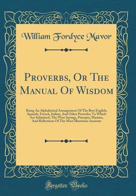 Proverbs, or the Manual of Wisdom: Being an Alphabetical Arrangement of the Best English, Spanish, French, Italian, and Other Proverbs; To Which Are Subjoined, the Wise Sayings, Precepts, Maxims, and Reflections of the Most Illustrious Ancients - Mavor, William Fordyce