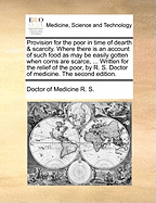 Provision for the Poor in Time of Dearth & Scarcity. Where There Is an Account of Such Food as May Be Easily Gotten When Corns Are Scarce, ... Written for the Relief of the Poor, by R. S. Doctor of Medicine. the Second Edition