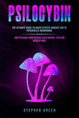 Psilocybin: The Ultimate Guide to Magic Effects Andsafe Use of Psychedelic Mushrooms. How to Make Your Private Cultivation, Tips and Suggestions. - Green, Stephen