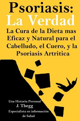 Psoriasis: La Verdad: La Cura de la Dieta Ms Eficaz y Natural Para El Cuero Cabelludo, El Cuerpo y La Psoriasis Artr?tica - Thegg, J