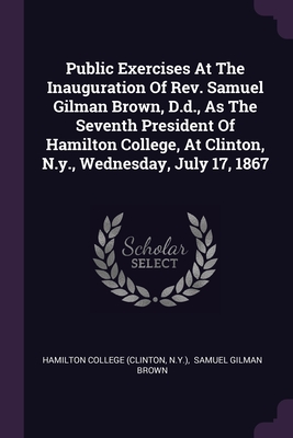 Public Exercises At The Inauguration Of Rev. Samuel Gilman Brown, D.d., As The Seventh President Of Hamilton College, At Clinton, N.y., Wednesday, July 17, 1867 - (Clinton, Hamilton College, and N y ), and Samuel Gilman Brown (Creator)