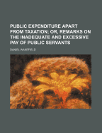 Public Expenditure Apart from Taxation; Or, Remarks on the Inadequate and Excessive Pay of Public Servants