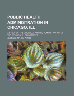 Public Health Administration in Chicago, Ill: A Study of the Organization and Administration of the City Health Department