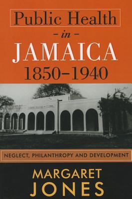 Public Health in Jamaica, 1850-1940: Neglect, Philanthropy and Development - Jones, Margaret