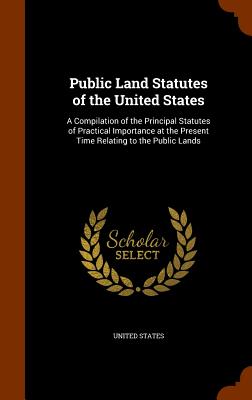 Public Land Statutes of the United States: A Compilation of the Principal Statutes of Practical Importance at the Present Time Relating to the Public Lands - United States (Creator)