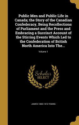 Public Men and Public Life in Canada; the Story of the Canadian Confederacy, Being Recollections of Parliament and the Press and Embracing a Succinct Account of the Stirring Events Which Led to the Confederation of British North America Into The... - Young, James 1835-1913