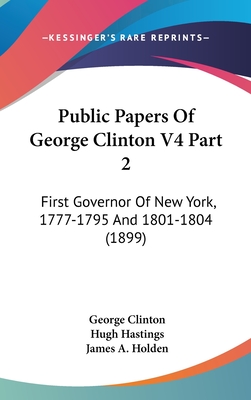 Public Papers of George Clinton V4 Part 2: First Governor of New York, 1777-1795 and 1801-1804 (1899) - Clinton, George, and Hastings, Hugh (Editor), and Holden, James Austin (Editor)