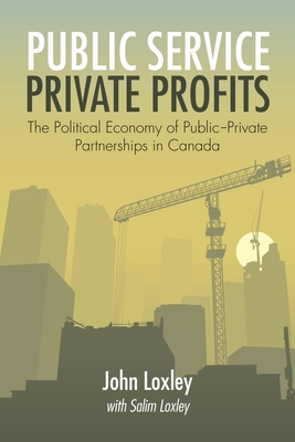 Public Service, Private Profits: The Political Economy of Public-Private Partnerships in Canada - Loxley, John, and Loxley, Salim