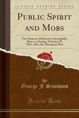 Public Spirit and Mobs: Two Sermons Delivered at Springfield, Mass, on Sunday, February 23, 1851, After the Thompson Riot (Classic Reprint) - Simmons, George F