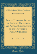 Public Utilities Act of the State of California, and Acts of Legislation of 1913 Affecting Public Utilities (Classic Reprint)