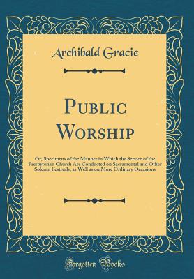 Public Worship: Or, Specimens of the Manner in Which the Service of the Presbyterian Church Are Conducted on Sacramental and Other Solemn Festivals, as Well as on More Ordinary Occasions (Classic Reprint) - Gracie, Archibald