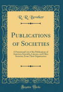 Publications of Societies: A Provisional List of the Publications of American Scientific, Literary, and Other Societies; From Their Organization (Classic Reprint)