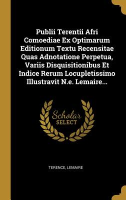 Publii Terentii Afri Comoediae Ex Optimarum Editionum Textu Recensitae Quas Adnotatione Perpetua, Variis Disquisitionibus Et Indice Rerum Locupletissimo Illustravit N.E. Lemaire... - Terence (Creator), and Lemaire