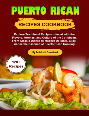 Puerto Rican Recipes Cookbook: Explore Traditional Recipes Infused with the Flavors, Aromas, and Culture of the Caribbean. From Classic Dishes to Modern Delights, Experience the Essence of Puerto Rica - J Crossland, Felisha