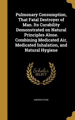 Pulmonary Consumption, That Fatal Destroyer of Man. Its Curability Demonstrated on Natural Principles Alone. Combining Medicated Air, Medicated Inhalation, and Natural Hygiene - Stone, Andrew