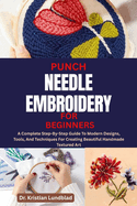 Punch Needle Embroidery for Beginners: A Complete Step-By-Step Guide To Modern Designs, Tools, And Techniques For Creating Beautiful Handmade Textured Art