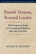 Punish Treason, Reward Loyalty: The Forgotten Goals of Constitutional Reform After the Civil War (Volume 1: The Forgotten Fourteenth Amendment)