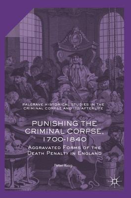 Punishing the Criminal Corpse, 1700-1840: Aggravated Forms of the Death Penalty in England - King, Peter