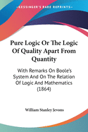Pure Logic Or The Logic Of Quality Apart From Quantity: With Remarks On Boole's System And On The Relation Of Logic And Mathematics (1864)