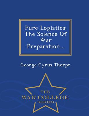 Pure Logistics: The Science Of War Preparation... - War College Series - Thorpe, George Cyrus