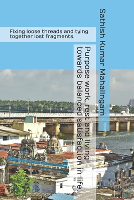 Purpose Work, Rest and Living Towards Balanced Satisfaction in Life.: Fixing loose threads and tying together lost fragments. - Mahalingam, Sathish Kumar