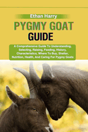 Pygmy Goat Guide: A Comprehensive Guide To Understanding, Selecting, Raising, Feeding, History, Characteristics, Where To Buy, Shelter, Nutrition, Health, And Caring For Pygmy Goats
