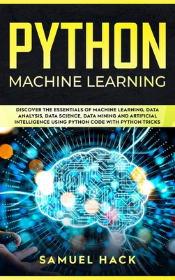 Python Machine Learning: Discover the Essentials of Machine Learning, Data Analysis, Data Science, Data Mining and Artificial Intelligence Using Python Code with Python Tricks - Hack, Samuel