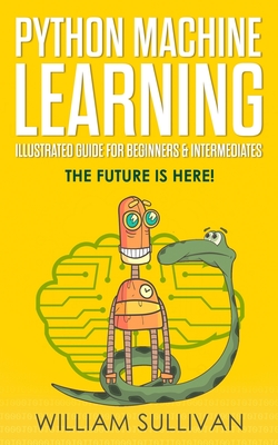 Python Machine Learning Illustrated Guide For Beginners & Intermediates: The Future Is Here! - Sullivan, William
