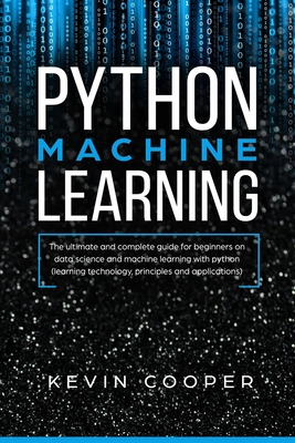 Python Machine Learning: The Ultimate and Complete Guide for Beginners on Data Science and Machine Learning with Python (Learning Technology, Principles, and Applications) - Cooper, Kevin