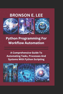 Python Programming for Workflow Automation: A Comprehensive Guide To Automation Tasks, Processes And Systems With Python Scripting