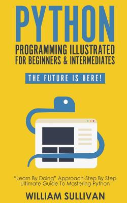 Python Programming Illustrated For Beginners & Intermediates: Learn By Doing Approach-Step By Step Ultimate Guide To Mastering Python: The Future Is Here! - Sullivan, William