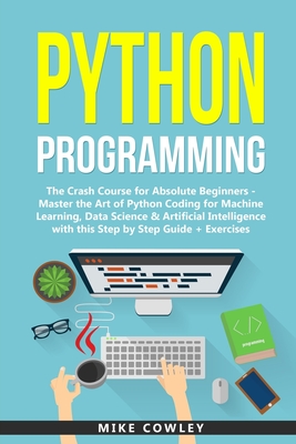 Python Programming: The Crash Course for Absolute Beginners - Master the Art of Python Coding for Machine Learning, Data Science & Artificial Intelligence with this Step by Step Guide + Exercises - Cowley, Mike