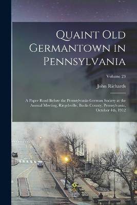 Quaint old Germantown in Pennsylvania; a Paper Read Before the Pennsylvania-German Society at the Annual Meeting, Riegelsville, Bucks County, Pennsylvania, October 4th, 1912; Volume 23 - Richards, John