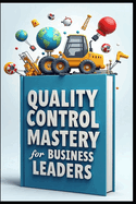 Quality Control Mastery For Business Leaders: Six Sigma Success, Leadership Blueprint, Modern Leader's Guide To Quality, Strategic Quality Leadership Through Six Sigma, Quality Excellence In Action