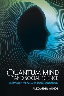 Quantum Mind and Social Science: Unifying Physical and Social Ontology - Wendt, Alexander